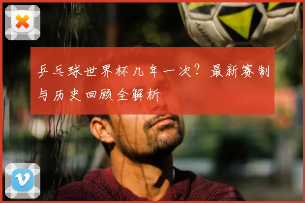 乒乓球世界杯几年一次？最新赛制与历史回顾全解析