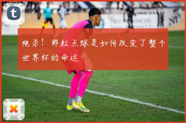 绝杀！那粒点球是如何改变了整个世界杯的命运