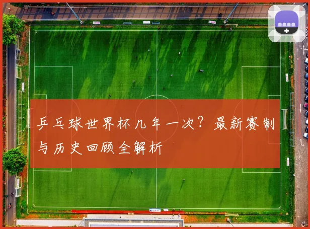 乒乓球世界杯几年一次？最新赛制与历史回顾全解析
