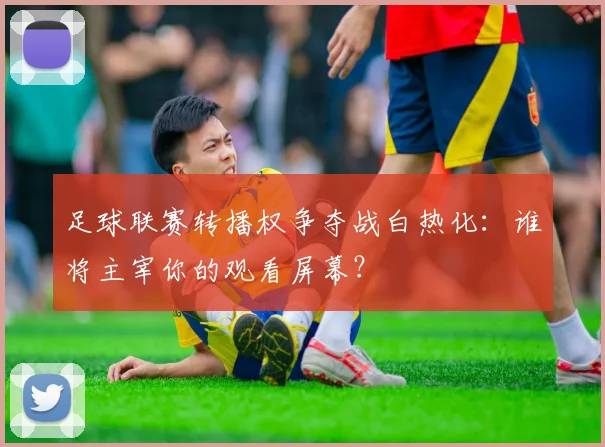 足球联赛转播权争夺战白热化：谁将主宰你的观看屏幕？