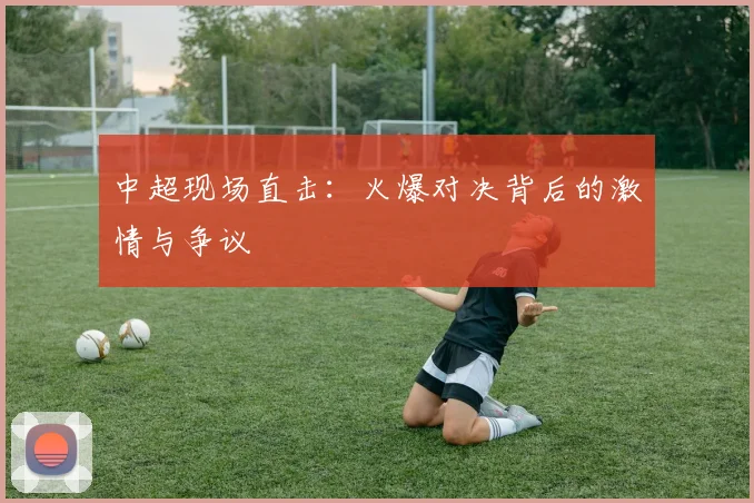 中超现场直击：火爆对决背后的激情与争议