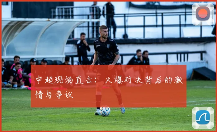 中超现场直击：火爆对决背后的激情与争议