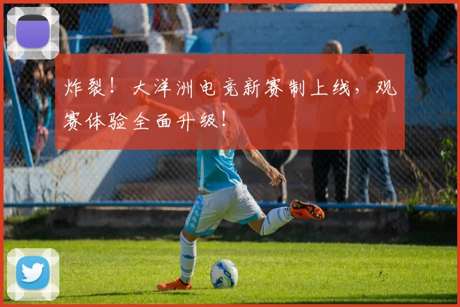 炸裂！大洋洲电竞新赛制上线，观赛体验全面升级！
