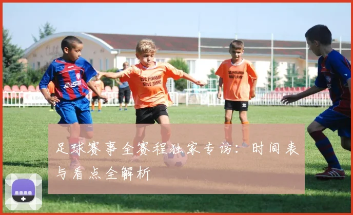 足球赛事全赛程独家专访：时间表与看点全解析