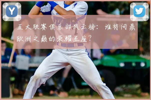 五大联赛俱乐部风云榜：谁将问鼎欧洲之巅的荣耀王座？