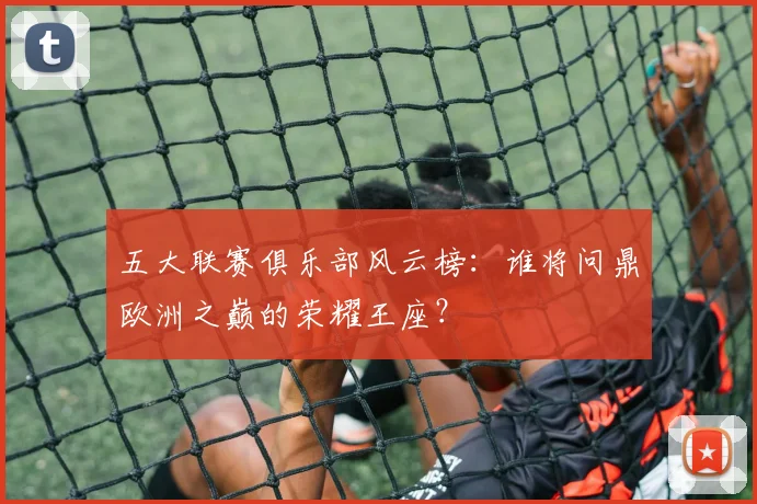 五大联赛俱乐部风云榜：谁将问鼎欧洲之巅的荣耀王座？