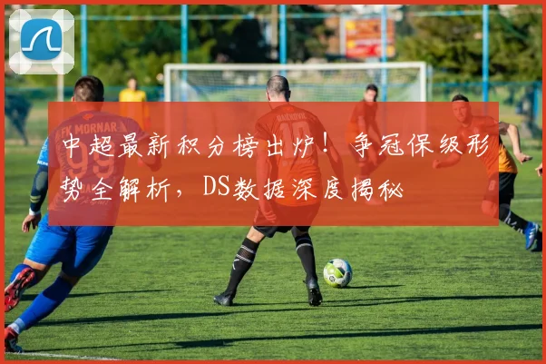 中超最新积分榜出炉！争冠保级形势全解析，DS数据深度揭秘